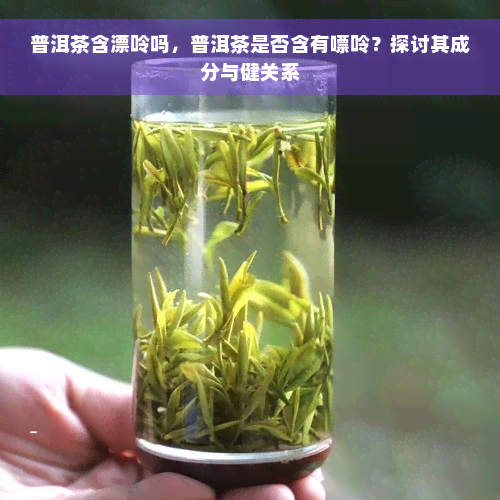 普洱茶含漂呤吗，普洱茶是否含有嘌呤？探讨其成分与健关系