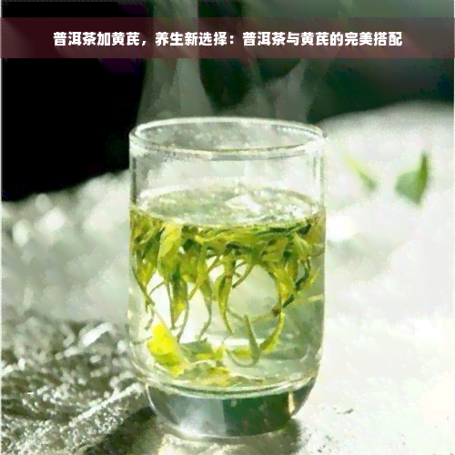 普洱茶加黄芪，养生新选择：普洱茶与黄芪的完美搭配