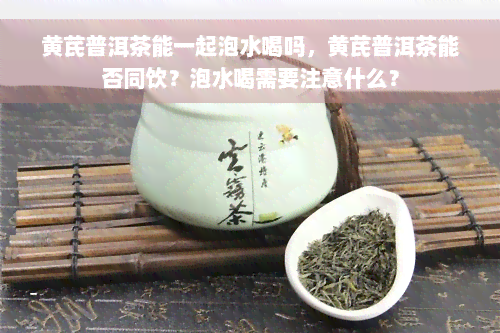 黄芪普洱茶能一起泡水喝吗，黄芪普洱茶能否同饮？泡水喝需要注意什么？