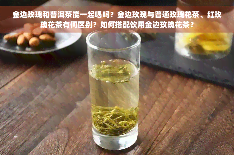 金边玫瑰和普洱茶能一起喝吗？金边玫瑰与普通玫瑰花茶、红玫瑰花茶有何区别？如何搭配饮用金边玫瑰花茶？