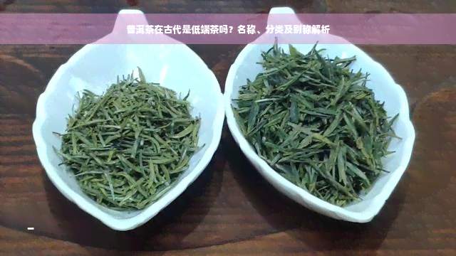 普洱茶在古代是低端茶吗？名称、分类及别称解析