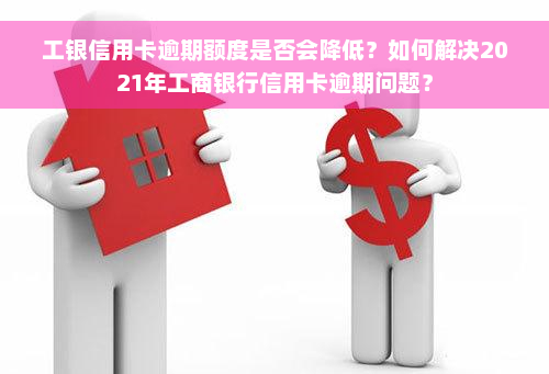 工银信用卡逾期额度是否会降低？如何解决2021年工商银行信用卡逾期问题？