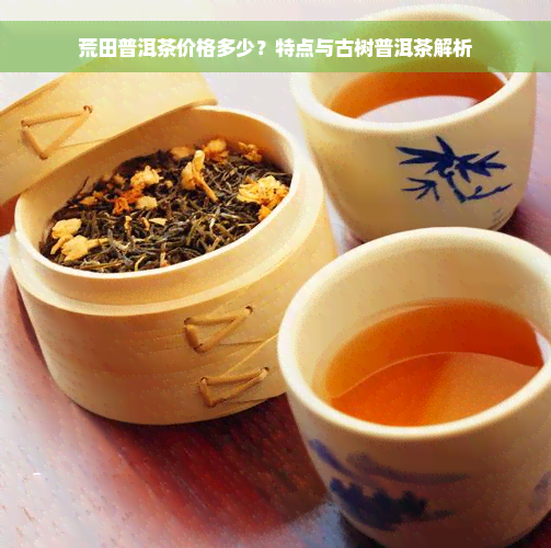 荒田普洱茶价格多少？特点与古树普洱茶解析