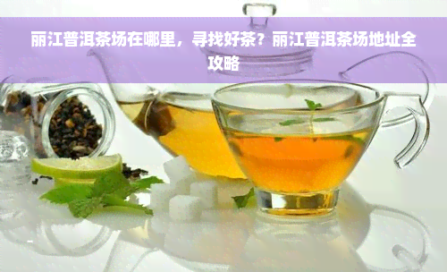 丽江普洱茶场在哪里，寻找好茶？丽江普洱茶场地址全攻略