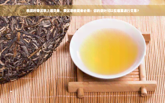 收藏的普洱茶上哪交易，普洱茶收藏者必看：你的茶叶可以在哪里进行交易？