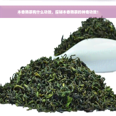 木香熟茶有什么功效，探秘木香熟茶的神奇功效！