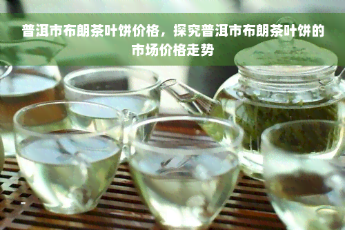 普洱市布朗茶叶饼价格，探究普洱市布朗茶叶饼的市场价格走势