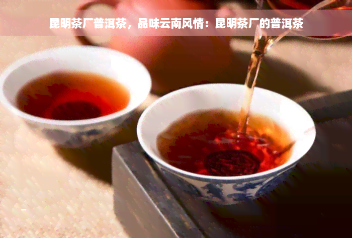 昆明茶厂普洱茶，品味云南风情：昆明茶厂的普洱茶