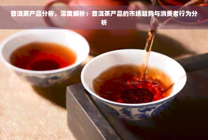 普洱茶产品分析，深度解析：普洱茶产品的市场趋势与消费者行为分析