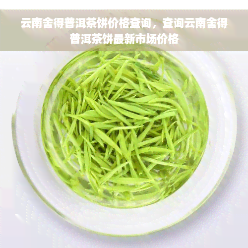 云南舍得普洱茶饼价格查询，查询云南舍得普洱茶饼最新市场价格