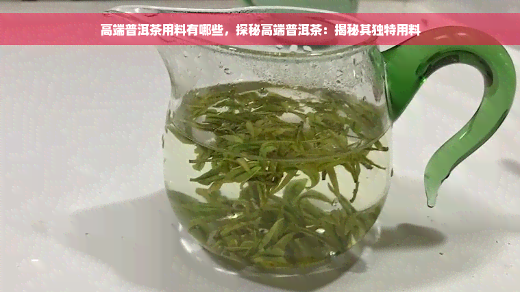 高端普洱茶用料有哪些，探秘高端普洱茶：揭秘其独特用料