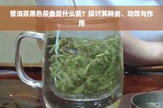 普洱茶黑色茶盘是什么茶？探讨其种类、功效与作用