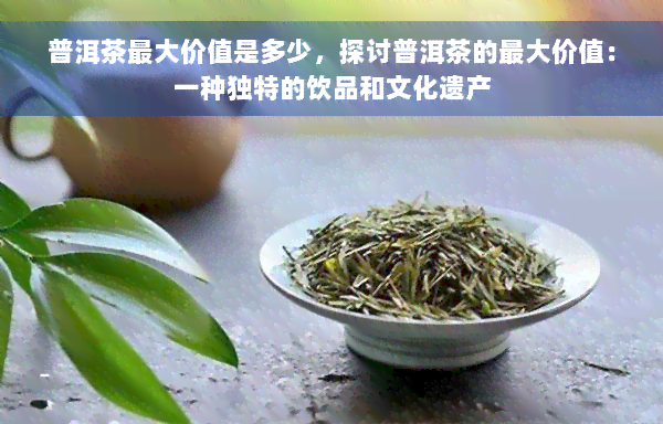 普洱茶更大价值是多少，探讨普洱茶的更大价值：一种独特的饮品和文化遗产