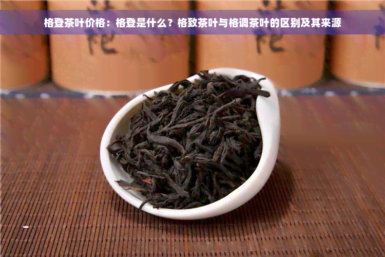 格登茶叶价格：格登是什么？格致茶叶与格调茶叶的区别及其来源