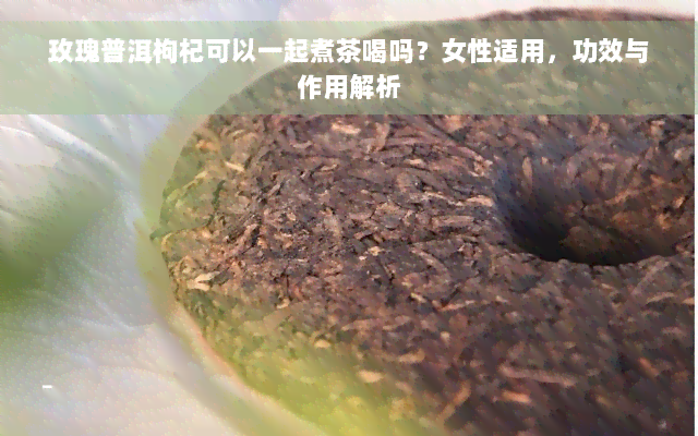 玫瑰普洱枸杞可以一起煮茶喝吗？女性适用，功效与作用解析