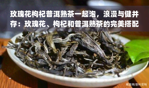 玫瑰花枸杞普洱熟茶一起泡，浪漫与健并存：玫瑰花、枸杞和普洱熟茶的完美搭配