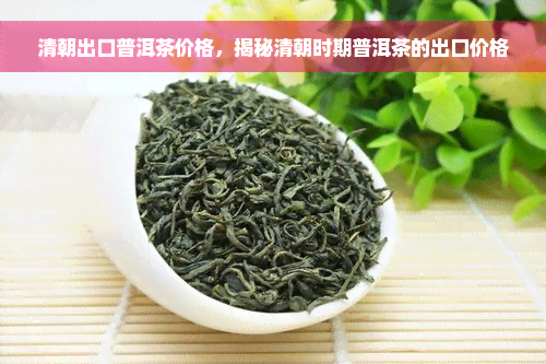 清朝出口普洱茶价格，揭秘清朝时期普洱茶的出口价格