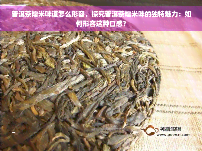 普洱茶糯米味道怎么形容，探究普洱茶糯米味的独特魅力：如何形容这种口感？