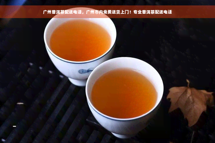 广州普洱茶配送电话，广州市内免费送货上门！专业普洱茶配送电话