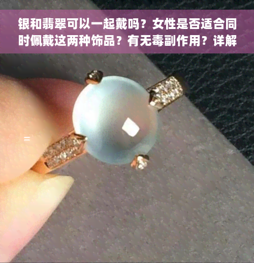 银和翡翠可以一起戴吗？女性是否适合同时佩戴这两种饰品？有无毒副作用？详解银子与翡翠的搭配问题