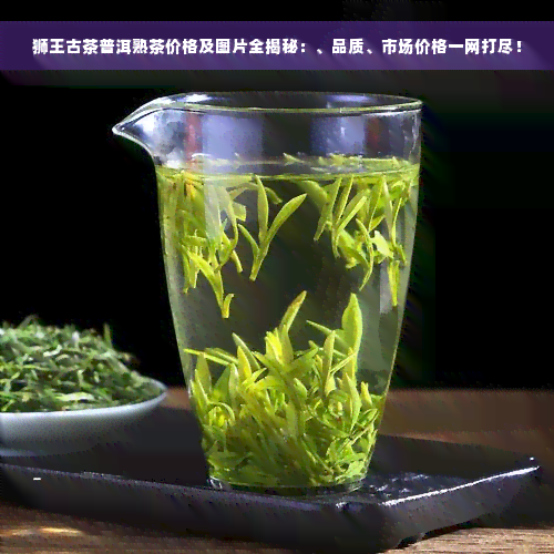 狮王古茶普洱熟茶价格及图片全揭秘：、品质、市场价格一网打尽！