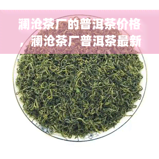 澜沧茶厂的普洱茶价格，澜沧茶厂普洱茶最新市场价格一览