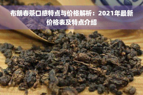 布朗春茶口感特点与价格解析：2021年最新价格表及特点介绍