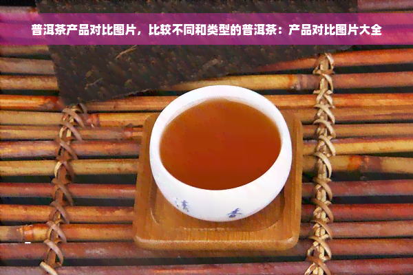 普洱茶产品对比图片，比较不同和类型的普洱茶：产品对比图片大全