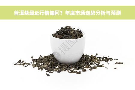 普洱茶最近行情如何？年度市场走势分析与预测