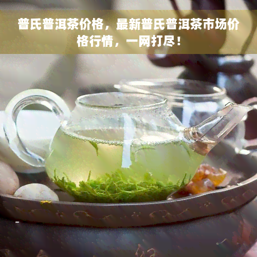 普氏普洱茶价格，最新普氏普洱茶市场价格行情，一网打尽！