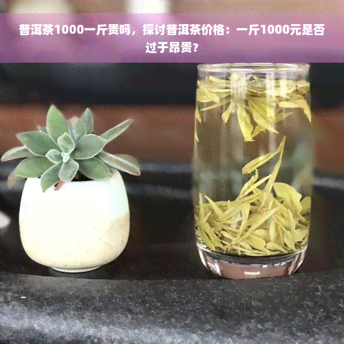 普洱茶1000一斤贵吗，探讨普洱茶价格：一斤1000元是否过于昂贵？