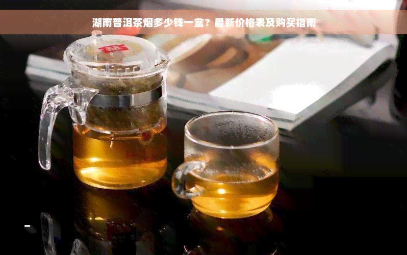 湖南普洱茶烟多少钱一盒？最新价格表及购买指南