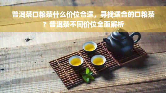 普洱茶口粮茶什么价位合适，寻找适合的口粮茶？普洱茶不同价位全面解析