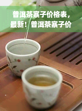 普洱茶寨子价格表，最新！普洱茶寨子价格表大公开，让你一目了然！