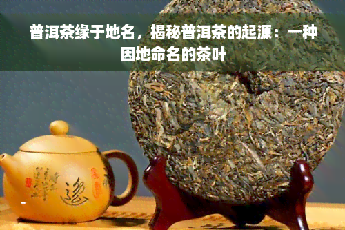 普洱茶缘于地名，揭秘普洱茶的起源：一种因地命名的茶叶