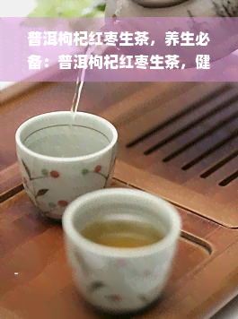 普洱枸杞红枣生茶，养生必备：普洱枸杞红枣生茶，健从饮开始！