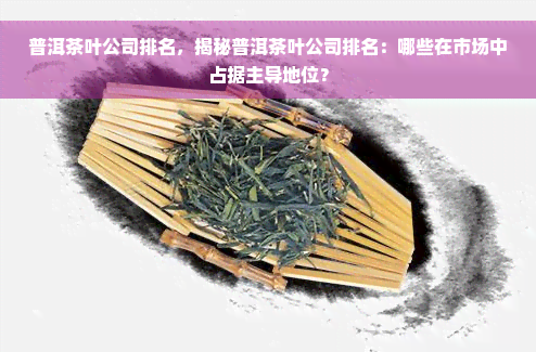 普洱茶叶公司排名，揭秘普洱茶叶公司排名：哪些在市场中占据主导地位？