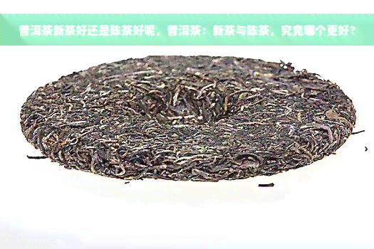 普洱茶新茶好还是陈茶好呢，普洱茶：新茶与陈茶，究竟哪个更好？