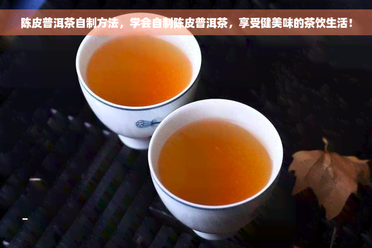 陈皮普洱茶自制方法，学会自制陈皮普洱茶，享受健美味的茶饮生活！