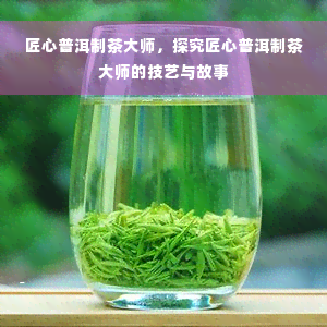 匠心普洱制茶大师，探究匠心普洱制茶大师的技艺与故事