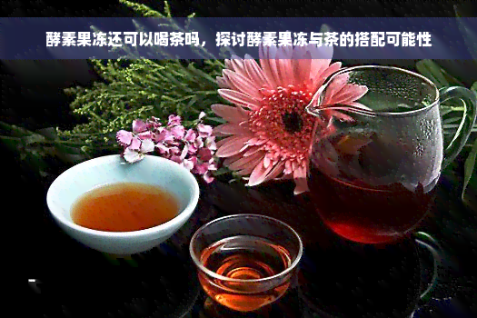 酵素果冻还可以喝茶吗，探讨酵素果冻与茶的搭配可能性