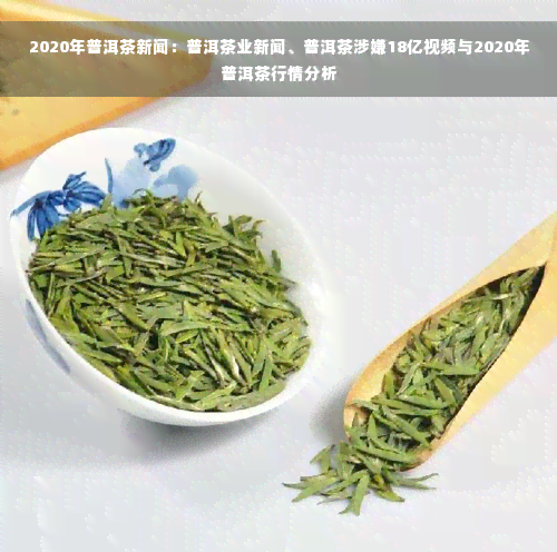 2020年普洱茶新闻：普洱茶业新闻、普洱茶涉嫌18亿视频与2020年普洱茶行情分析