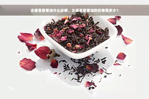 古道茗茶普洱什么价格，古道茗茶普洱的价格是多少？