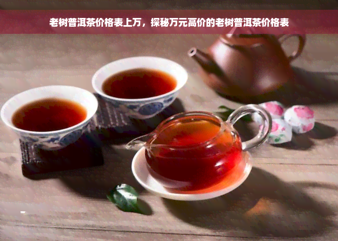 老树普洱茶价格表上万，探秘万元高价的老树普洱茶价格表