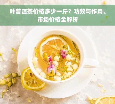 叶普洱茶价格多少一斤？功效与作用、市场价格全解析