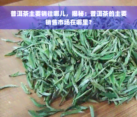 普洱茶主要销往哪儿，揭秘：普洱茶的主要销售市场在哪里？