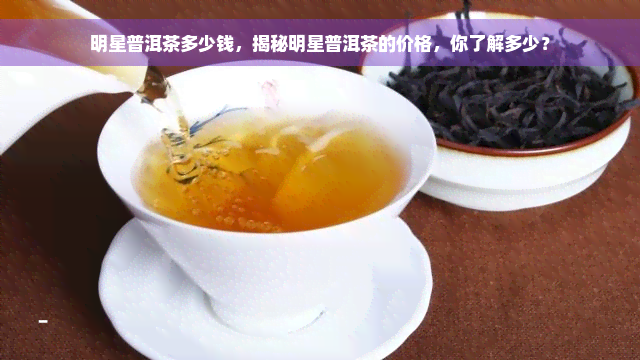 明星普洱茶多少钱，揭秘明星普洱茶的价格，你了解多少？