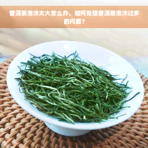 普洱茶泡沫太大怎么办，如何处理普洱茶泡沫过多的问题？