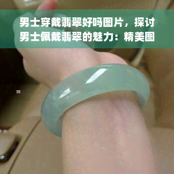 男士穿戴翡翠好吗图片，探讨男士佩戴翡翠的魅力：精美图片展示