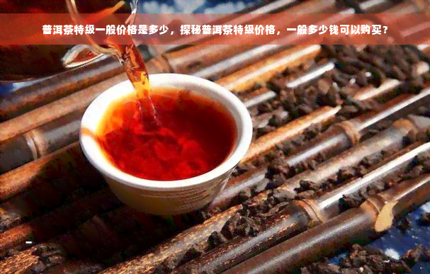 普洱茶特级一般价格是多少，探秘普洱茶特级价格，一般多少钱可以购买？